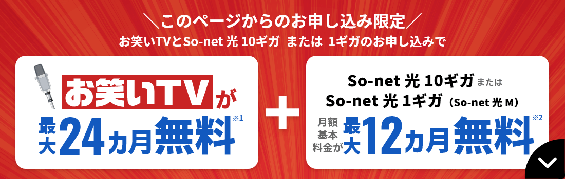 ​このページからのお申し込み限定 お笑いTVとSo-net 光 10ギガ または 1ギガのお申し込みで お笑いTVが最大24カ月無料※1＋So-net 光 10ギガ または So-net 光 1ギガ（So-net 光 M）月額基本料金が最大12カ月無料※2