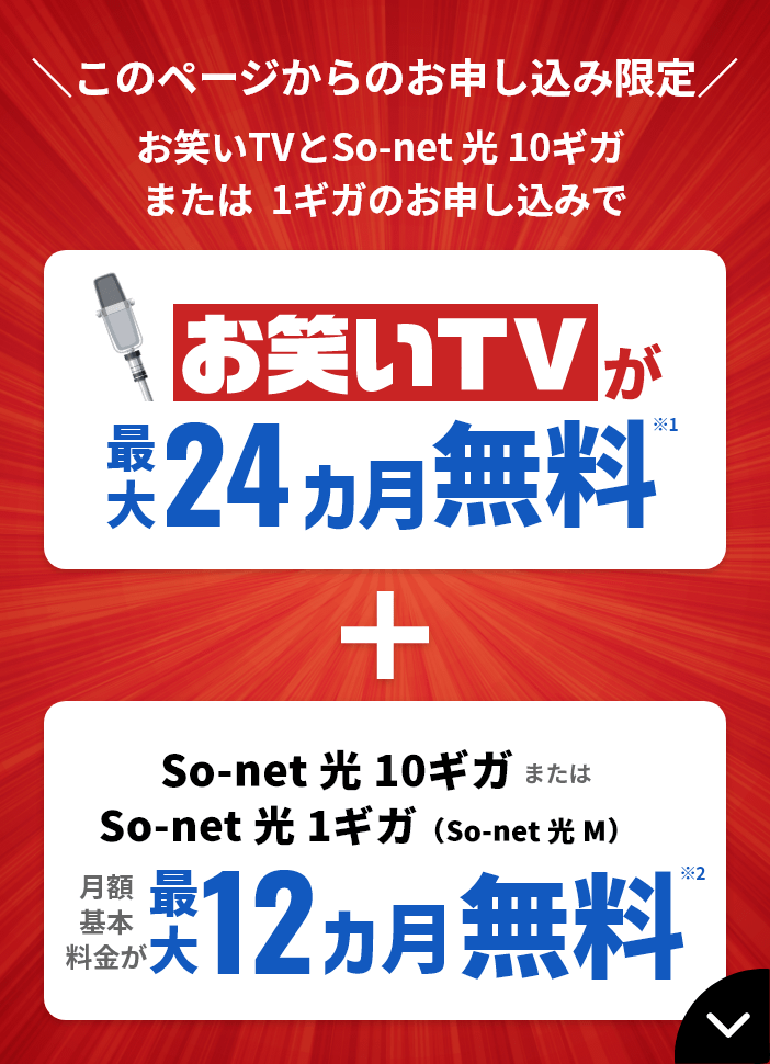 ​このページからのお申し込み限定 お笑いTVとSo-net 光 10ギガ または 1ギガのお申し込みで お笑いTVが最大24カ月無料※1＋So-net 光 10ギガ または So-net 光 1ギガ（So-net 光 M）月額基本料金が最大12カ月無料※2