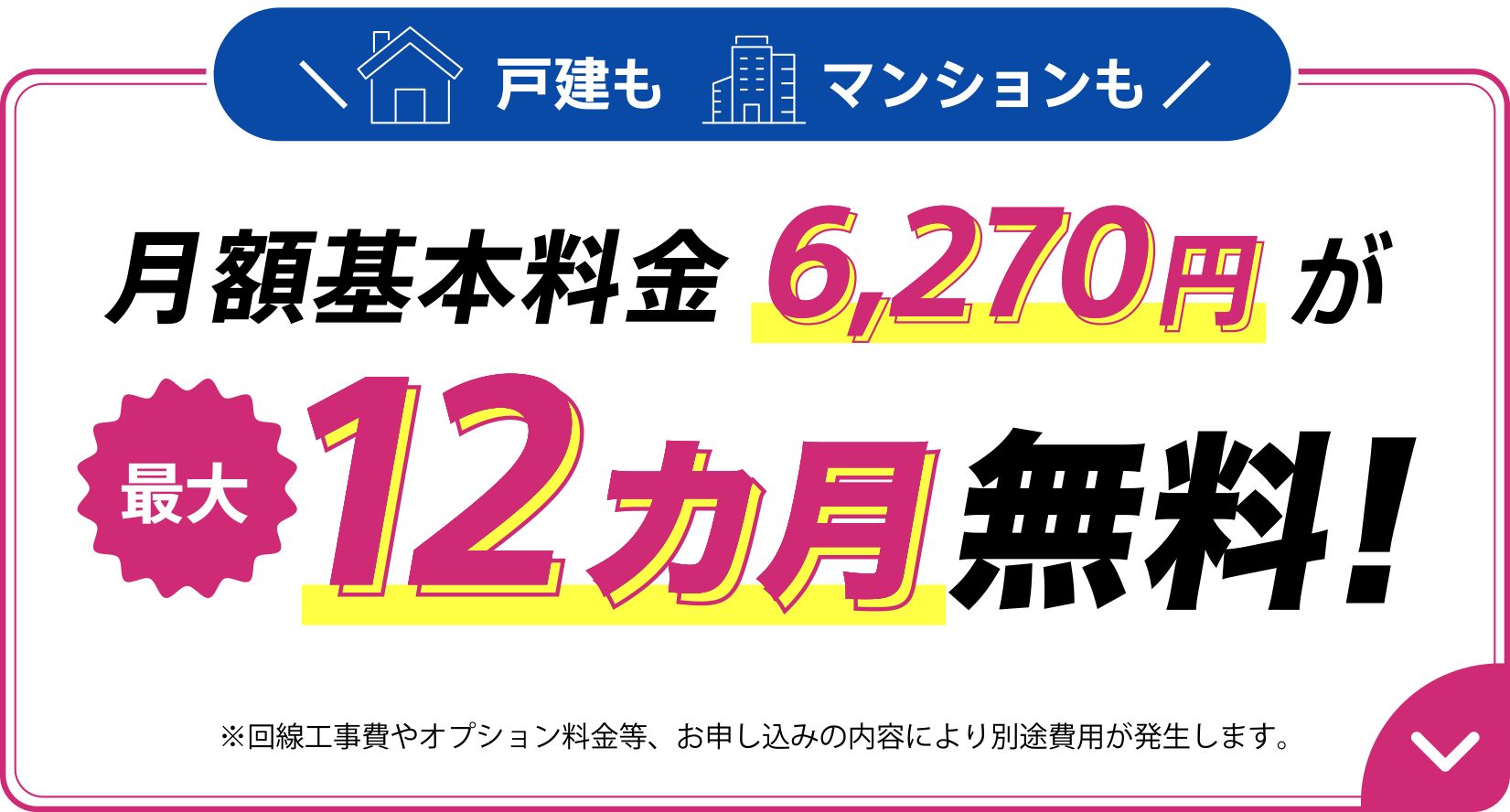 戸建もマンションも月額基本料金が6,270円が最大12カ月無料！※回線工事費やオプション料金等、お申し込みの内容により別途費用が発生します。