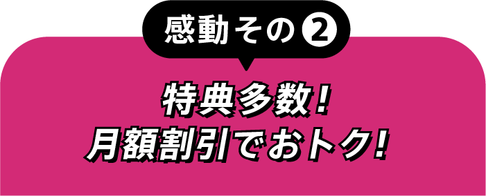 感動その②特典多数！月額割引でおトク！