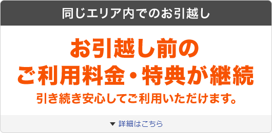 同じエリア内でのお引越し お引越し前のご利用料金・特典が継続 引き続き安心してご利用いただけます。 詳細はこちら