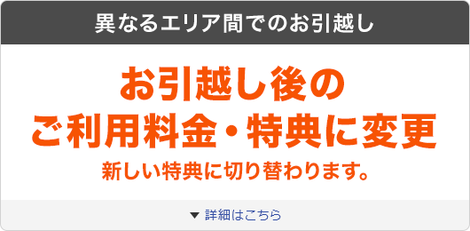 異なるエリア間でのお引越し お引越し後のご利用料金・特典に変更 新しい特典に切り替わります。 詳細はこちら