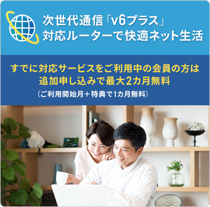 次世代通信「v6プラス」対応ルーターで快適ネット生活 すでに対応サービスをご利用中の会員の方は追加申し込みで最大2カ月無料 (ご利用開始月＋特典で1カ月無料)