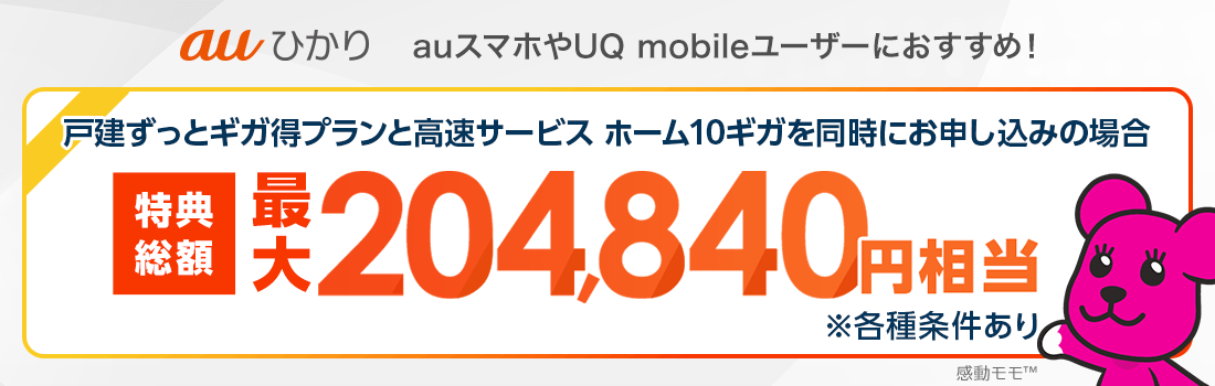 auひかり auスマホやUQ mobileユーザーにおすすめ！ 戸建ずっとギガ得プランと高速サービス ホーム10ギガを同時にお申し込みの場合 特典総額最大204,840円相当 ※各種条件あり