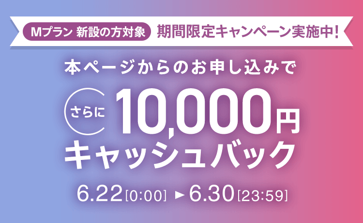 Mプラン新設の方対象 期間限定キャンペーン実施中 本ページからのお申し込みでさらに10,000円キャッシュバック 6/22 0:00～6/30 23:59
