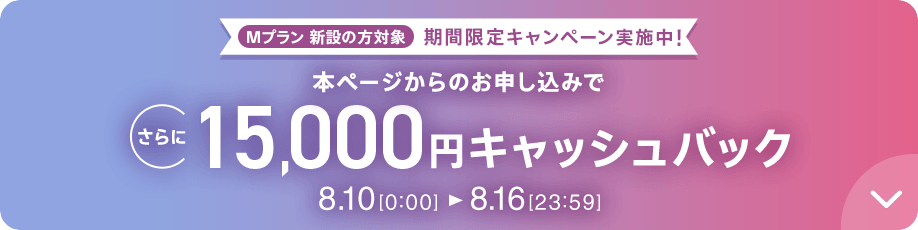Mプラン新設の​方​対象 期間限定キャンペーン実施中 本ページからの​お申し込みで​さらに​15,000円キャッシュバック 8/10 0:00～8/16 23:59