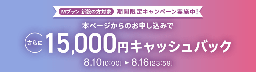 Mプラン新設の​方​対象 期間限定キャンペーン実施中 本ページからの​お申し込みで​さらに​15,000円キャッシュバック 8/10 0:00～8/16 23:59