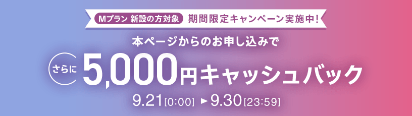Mプラン新設の方対象 期間限定キャンペーン実施中 本ページからのお申し込みでさらに5,000円キャッシュバック 9/21 0:00～9/30 23:59