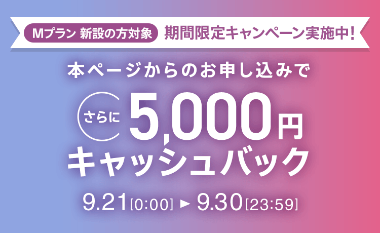 Mプラン新設の方対象 期間限定キャンペーン実施中 本ページからのお申し込みでさらに5,000円キャッシュバック 9/21 0:00～9/30 23:59