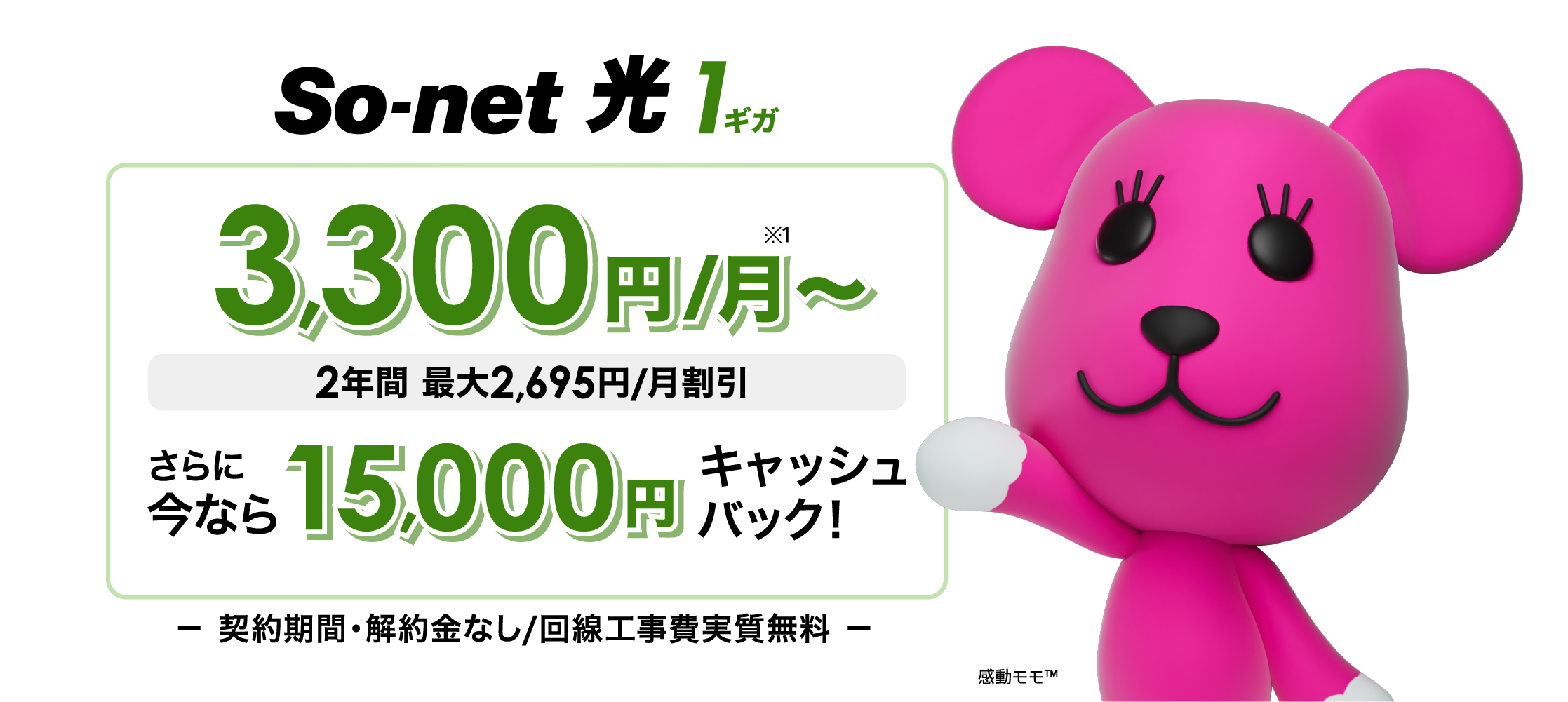 ソネット 光 1ギガ 3,300円/月 2年間 最大2,695円/月割引 さらに​今なら​15,000円キャッシュバック 契約期間・解約金なし/回線工事費実質無料