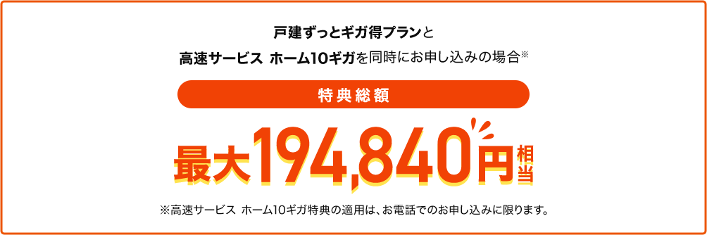 戸建ずっとギガ得プランと高速サービス ホーム10ギガを同時にお申し込みの場合 特典総額最大194,840円相当 ※高速サービス ホーム10ギガ特典の適用は、お電話でのお申し込みに限ります。