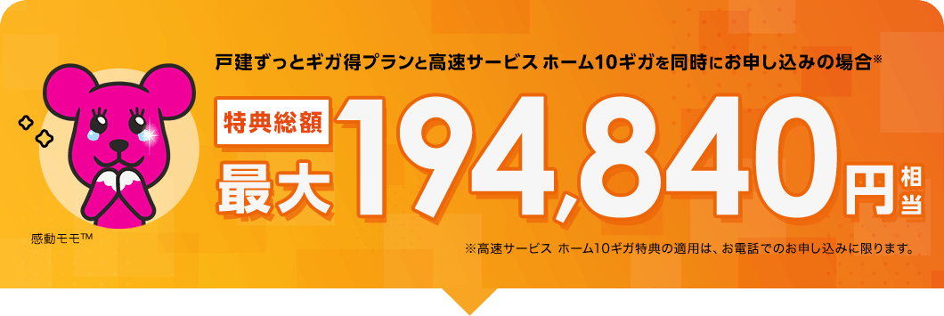 戸建ずっとギガ得プランと高速サービス ホーム10ギガを同時にお申し込みの場合※特典総額最大194,840円相当※高速サービス ホーム10ギガ特典の適用は、お電話でのお申し込みに限ります。