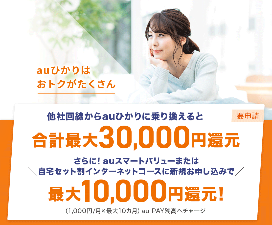 auひかりはおトクがたくさん　他社回線からauひかりに乗り換えると合計最大30,000円還元（要申請） さらに！auスマートバリューまたは自宅セット割インターネットコースに新規お申し込みで最大10,000円還元！(1,000円/月×最大10カ月)au PAY残高へチャージ