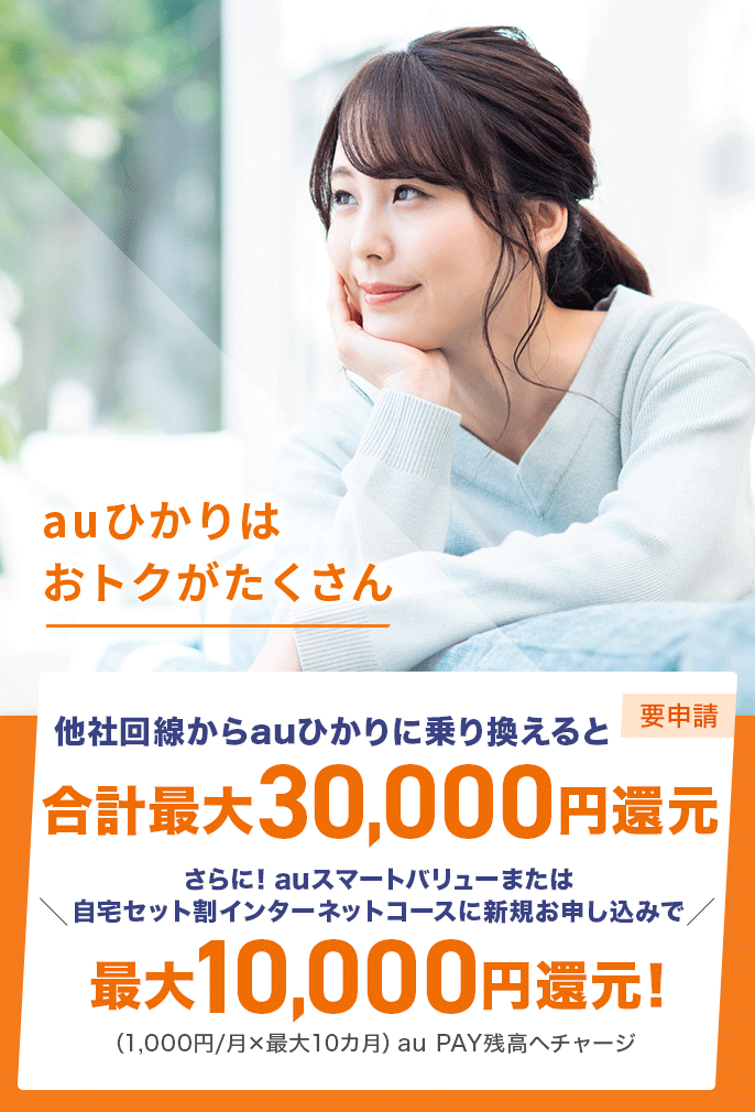 auひかりはおトクがたくさん　他社回線からauひかりに乗り換えると合計最大30,000円還元（要申請） さらに！auスマートバリューまたは自宅セット割インターネットコースに新規お申し込みで最大10,000円還元！(1,000円/月×最大10カ月)au PAY残高へチャージ