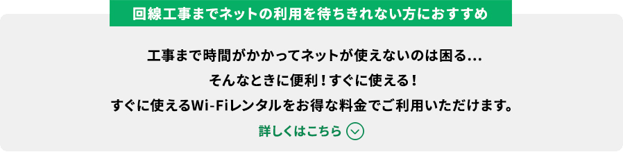 回線工事までネットの利用を待ちきれない方におすすめ 工事まで時間がかかってネットが使えないのは困る…そんなときに便利！すぐに使える！すぐに使えるWi-Fiレンタルをお得な料金でご利用いただけます。詳しくはこちら