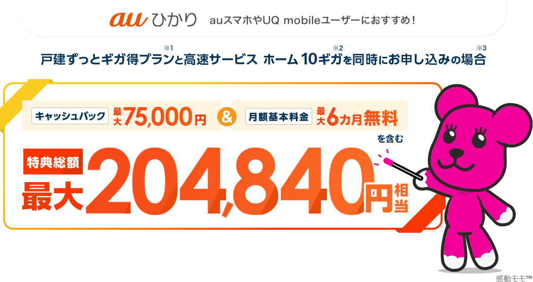 auひかり　auスマホやUQ mobileユーザーにおすすめ！戸建ずっとギガ得プラン※1と高速サービス ホーム 10ギガ※2を同時にお申し込みの場合※3　キャッシュバック最大75,000円＆月額基本料金最大6カ月無料を含む　特典総額最大204,840円相当