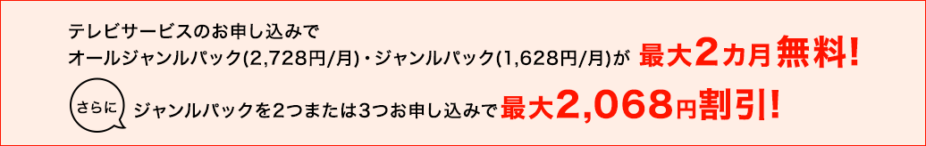 テレビサービスのお申し込みでオールジャンルパック（2,728円／月）・ジャンルパック（1,628円／月）が最大2カ月無料！さらにジャンルパックを2つまたは3つお申し込みで最大2,068円割引！