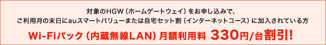 対象のHGW（ホームゲートウェイ）をお申し込みで、ご利用月の末日にauスマートバリューまたは自宅セット割（インターネットコース）に加入されている方 Wi-Fiパック（内蔵無線LAN）月額利用料330円／台割引！