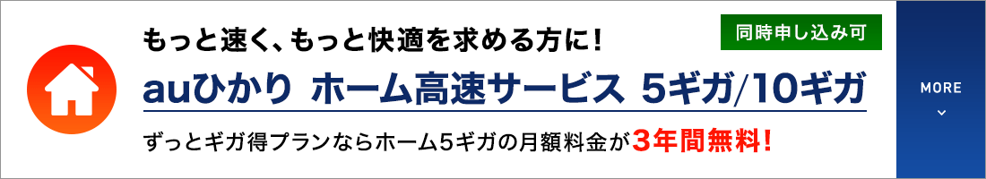 もっと速く、もっと快適を求める方に！auひかり ホーム高速サービス 5ギガ／10ギガ ずっとギガ得プランならホーム5ギガの月額料金が3年間無料！同時申し込み可 MORE