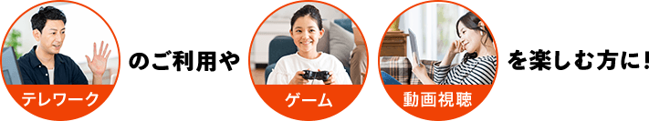 テレワークのご利用やゲーム 動画視聴を楽しむ方に！
