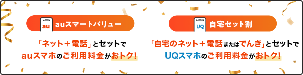auスマートバリュー 「ネット＋電話」とセットでauスマホのご利用料金がおトク！ 自宅セット割 「自宅ネット＋電話またはでんき」とセットでUQスマホのご利用料金がおトク！