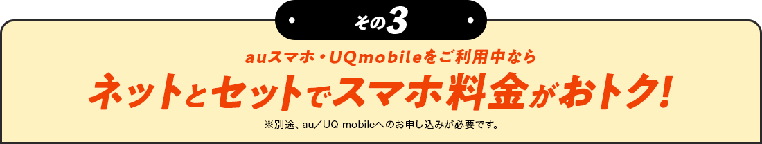 その3 auスマホ・UQmobileをご利用中ならネットとセットでスマホ料金がおトク！　※別途、au／UQ mobileへのお申し込みが必要です。