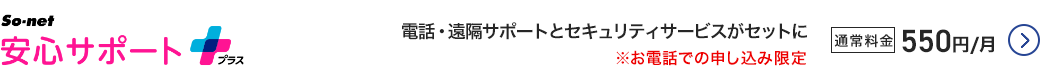 So-net 安心サポートプラス - 電話・遠隔サポートとセキュリティサービスがセットに ※お電話での申し込み限定 通常料金550円／月 詳細はこちら