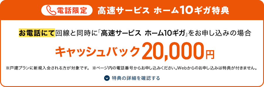 電話限定 高速サービス ホーム10ギガ特典　お電話にて回線と同時に「高速サービス ホーム10ギガ」をお申し込みの場合　キャッシュバック20,000円　※戸建プランに新規入会される方が対象です。　※ページ内の電話番号からお申し込みください。Webからのお申し込みは特典が付きません。