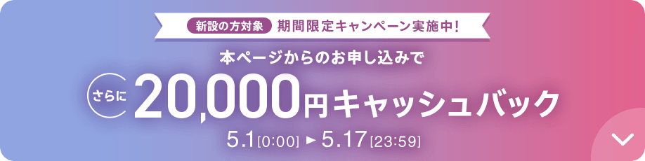 新設の方対象 期間限定キャンペーン実施中 本ページからのお申し込みでさらに20,000円キャッシュバック 5/1 0:00～5/17 23:59