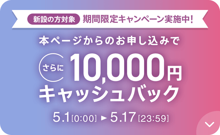 新設の方対象 期間限定キャンペーン実施中 本ページからのお申し込みでさらに10,000円キャッシュバック 5/1 0:00～5/17 23:59
