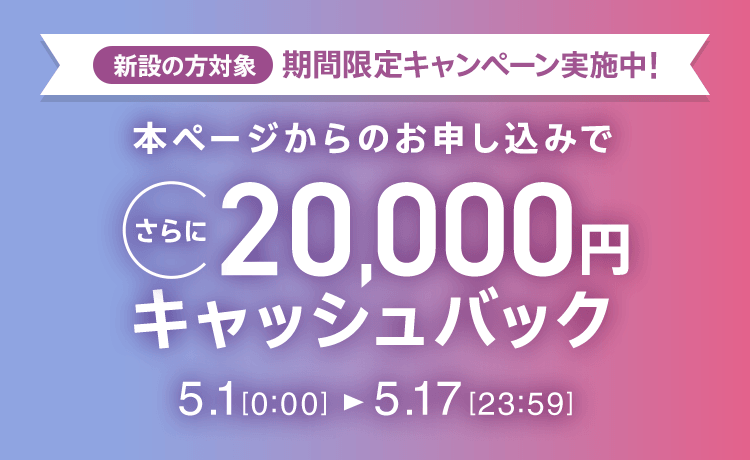 新設の方対象 期間限定キャンペーン実施中 本ページからのお申し込みでさらに20,000円キャッシュバック 5/1 0:00～5/17 23:59