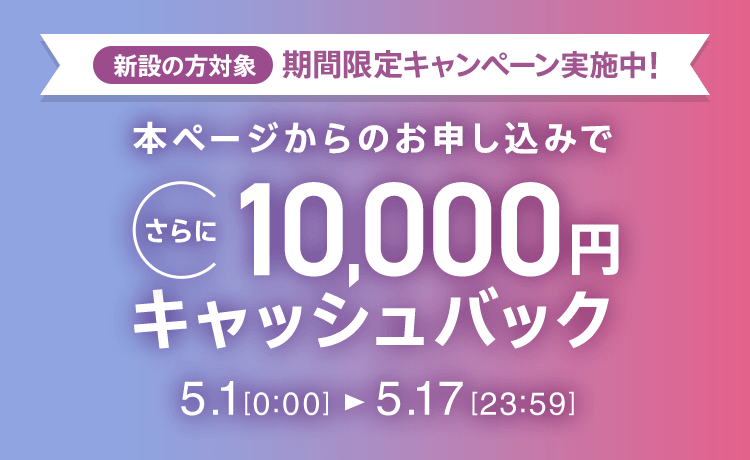 新設の方対象 期間限定キャンペーン実施中 本ページからのお申し込みでさらに10,000円キャッシュバック 5/1 0:00～5/17 23:59