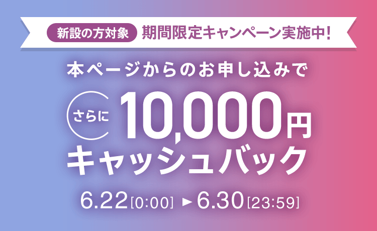 新設の方対象 期間限定キャンペーン実施中 本ページからのお申し込みでさらに10,000円キャッシュバック 6/22 0:00～6/30 23:59