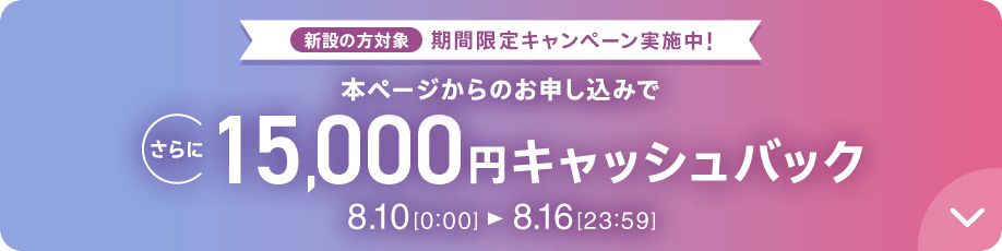 新設の​方​対象 期間限定キャンペーン実施中 本ページからの​お申し込みで​さらに​15,000円キャッシュバック 8/10 0:00～8/16 23:59