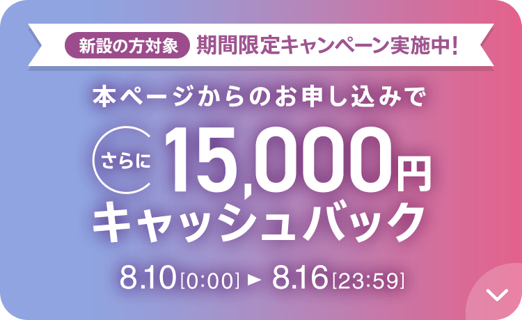 新設の​方​対象 期間限定キャンペーン実施中 本ページからの​お申し込みで​さらに​15,000円キャッシュバック 8/10 0:00～8/16 23:59