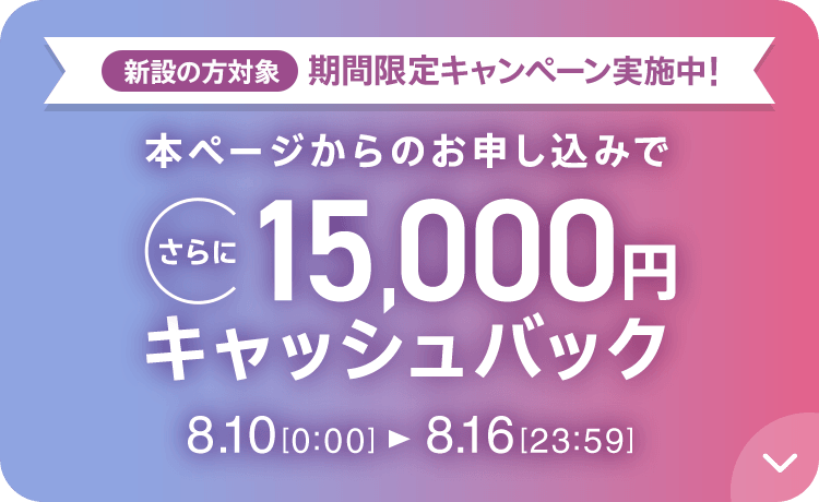 新設の​方​対象 期間限定キャンペーン実施中 本ページからの​お申し込みで​さらに​15,000円キャッシュバック 8/10 0:00～8/16 23:59