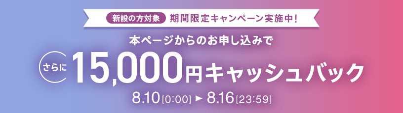 新設の​方​対象 期間限定キャンペーン実施中 本ページからの​お申し込みで​さらに​15,000円キャッシュバック 8/10 0:00～8/16 23:59