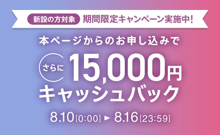 新設の​方​対象 期間限定キャンペーン実施中 本ページからの​お申し込みで​さらに​15,000円キャッシュバック 8/10 0:00～8/16 23:59