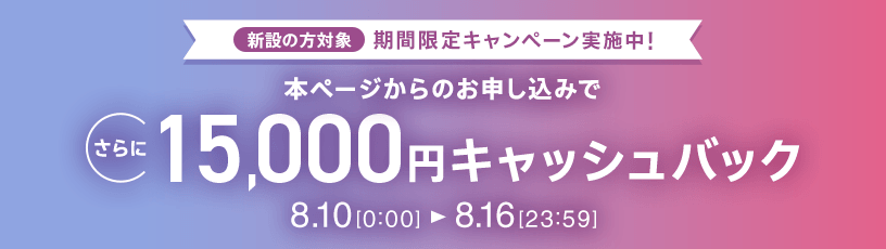 新設の​方​対象 期間限定キャンペーン実施中 本ページからの​お申し込みで​さらに​15,000円キャッシュバック 8/10 0:00～8/16 23:59