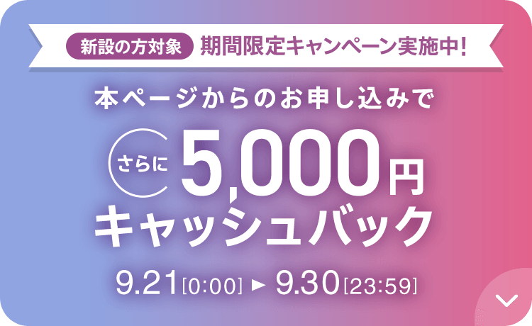 新設の方対象 期間限定キャンペーン実施中 本ページからのお申し込みでさらに5,000円キャッシュバック 9/21 0:00～9/30 23:59