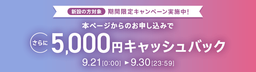 新設の方対象 期間限定キャンペーン実施中 本ページからのお申し込みでさらに5,000円キャッシュバック 9/21 0:00～9/30 23:59