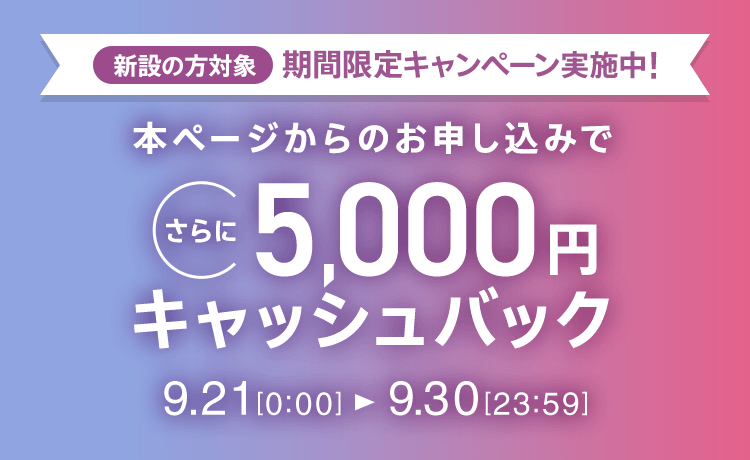 新設の方対象 期間限定キャンペーン実施中 本ページからのお申し込みでさらに5,000円キャッシュバック 9/21 0:00～9/30 23:59