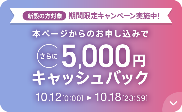 新設の方対象 期間限定キャンペーン実施中 本ページからのお申し込みでさらに5,000円キャッシュバック 10/12 0:00～10/18 23:59
