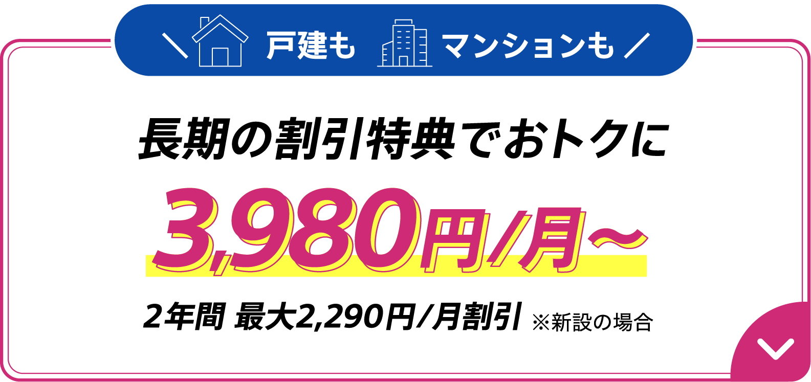 戸建も​マンションも​長期の​割引特典で​おトクに​ 3,980円/月～ 2年間 最大2,290円/月割引　※新設の​場合
