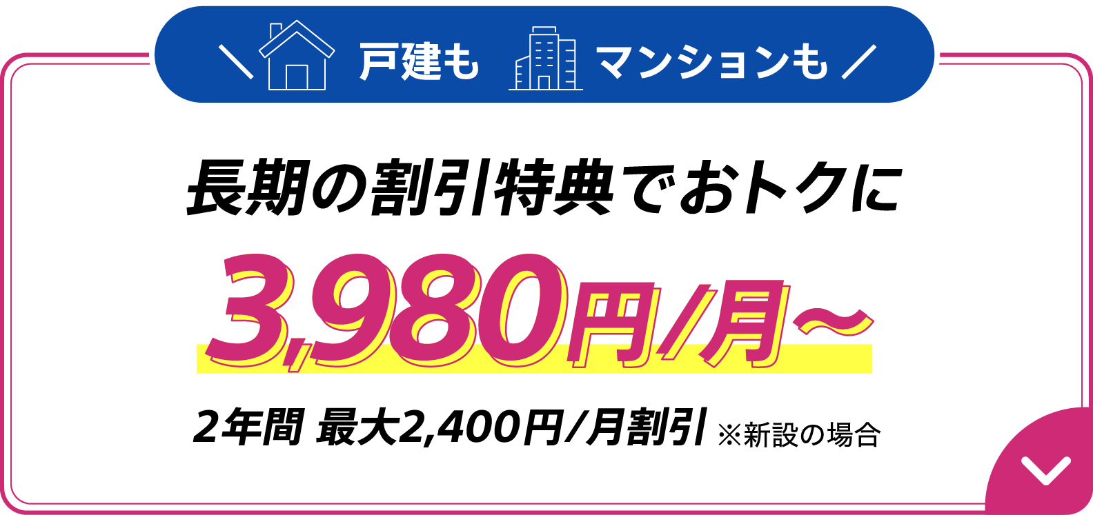 戸建もマンションも長期の割引特典でおトクに 3,980円/月～ 2年間 最大2,400円/月割引　※新設の場合