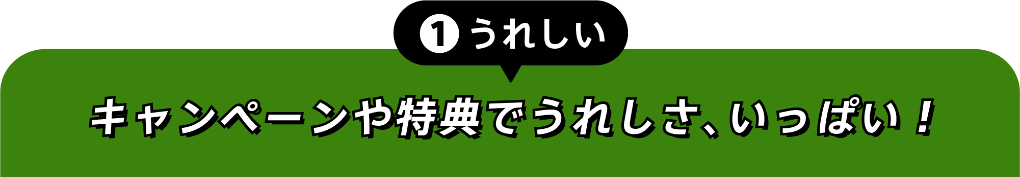 ①うれしい キャンペーンや特典でうれしさ、いっぱい！