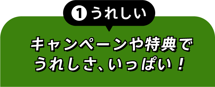 ①うれしい キャンペーンや特典でうれしさ、いっぱい！