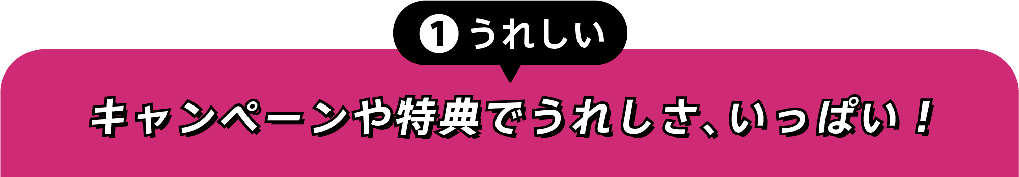 ①うれしい キャンペーンや特典でうれしさ、いっぱい！