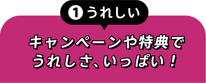 ①うれしい キャンペーンや特典でうれしさ、いっぱい！