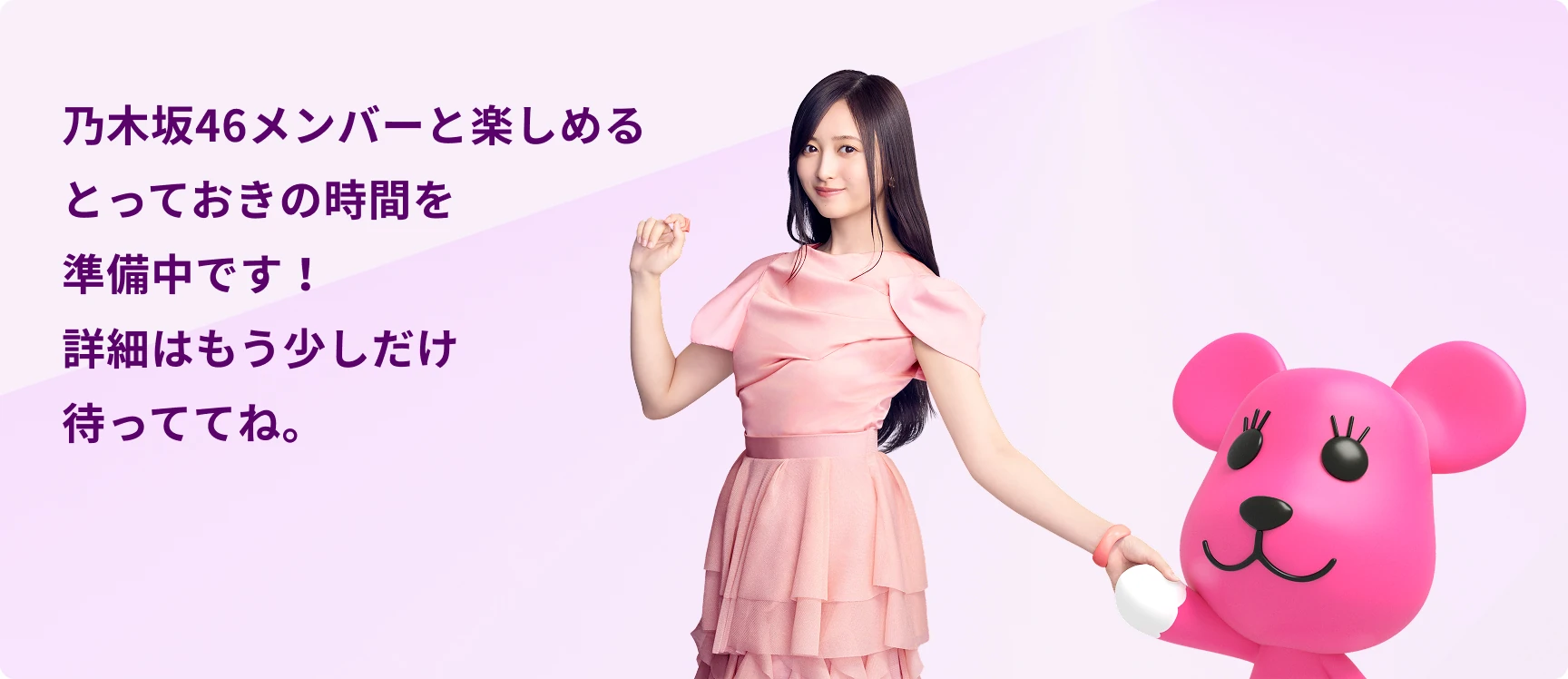 COMING SOON 乃木坂46メンバーと楽しめるとっておきの時間を準備中です！詳細はもう少しだけ待っててね！